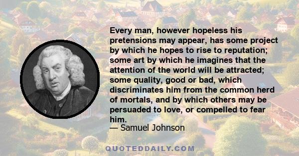 Every man, however hopeless his pretensions may appear, has some project by which he hopes to rise to reputation; some art by which he imagines that the attention of the world will be attracted; some quality, good or