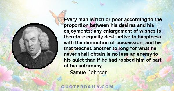 Every man is rich or poor according to the proportion between his desires and his enjoyments; any enlargement of wishes is therefore equally destructive to happiness with the diminution of possession, and he that