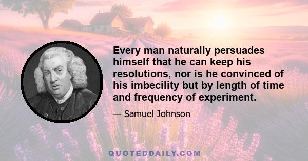 Every man naturally persuades himself that he can keep his resolutions, nor is he convinced of his imbecility but by length of time and frequency of experiment.