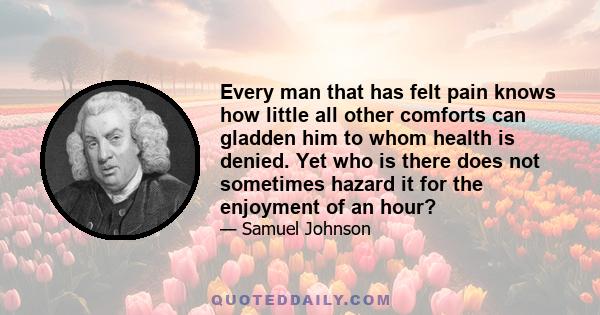 Every man that has felt pain knows how little all other comforts can gladden him to whom health is denied. Yet who is there does not sometimes hazard it for the enjoyment of an hour?