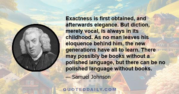 Exactness is first obtained, and afterwards elegance. But diction, merely vocal, is always in its childhood. As no man leaves his eloquence behind him, the new generations have all to learn. There may possibly be books