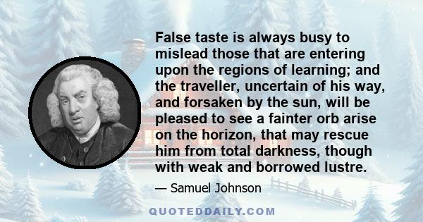 False taste is always busy to mislead those that are entering upon the regions of learning; and the traveller, uncertain of his way, and forsaken by the sun, will be pleased to see a fainter orb arise on the horizon,