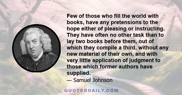 Few of those who fill the world with books, have any pretensions to the hope either of pleasing or instructing. They have often no other task than to lay two books before them, out of which they compile a third, without 