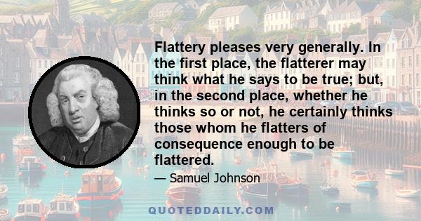 Flattery pleases very generally. In the first place, the flatterer may think what he says to be true; but, in the second place, whether he thinks so or not, he certainly thinks those whom he flatters of consequence