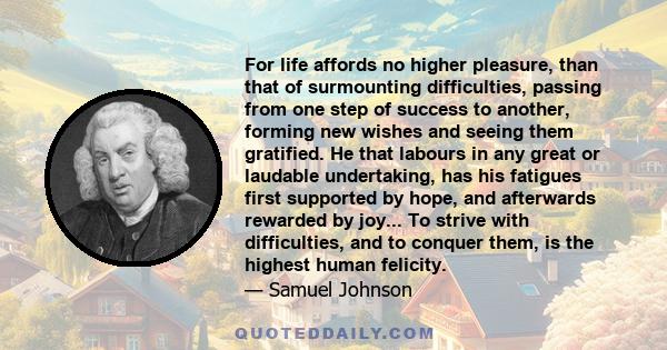 For life affords no higher pleasure, than that of surmounting difficulties, passing from one step of success to another, forming new wishes and seeing them gratified. He that labours in any great or laudable