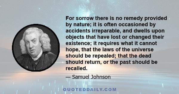 For sorrow there is no remedy provided by nature; it is often occasioned by accidents irreparable, and dwells upon objects that have lost or changed their existence; it requires what it cannot hope, that the laws of the 