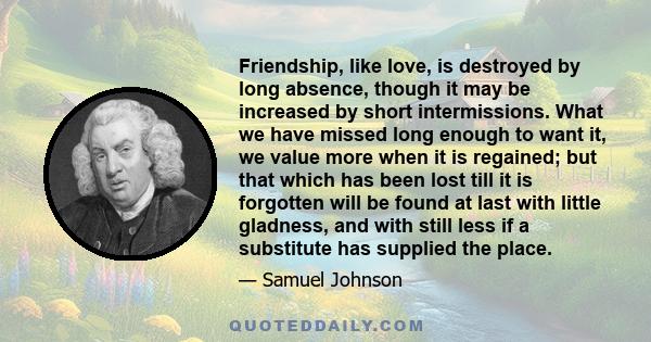 Friendship, like love, is destroyed by long absence, though it may be increased by short intermissions. What we have missed long enough to want it, we value more when it is regained; but that which has been lost till it 