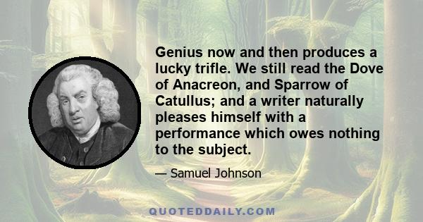 Genius now and then produces a lucky trifle. We still read the Dove of Anacreon, and Sparrow of Catullus; and a writer naturally pleases himself with a performance which owes nothing to the subject.