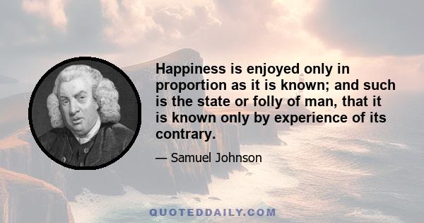 Happiness is enjoyed only in proportion as it is known; and such is the state or folly of man, that it is known only by experience of its contrary.