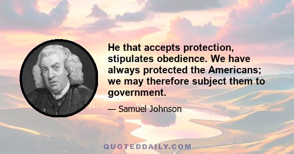 He that accepts protection, stipulates obedience. We have always protected the Americans; we may therefore subject them to government.