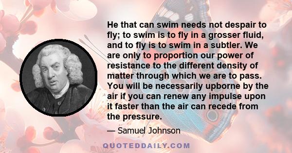 He that can swim needs not despair to fly; to swim is to fly in a grosser fluid, and to fly is to swim in a subtler. We are only to proportion our power of resistance to the different density of matter through which we