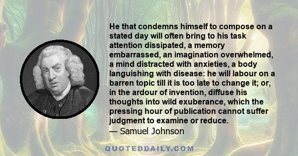 He that condemns himself to compose on a stated day will often bring to his task attention dissipated, a memory embarrassed, an imagination overwhelmed, a mind distracted with anxieties, a body languishing with disease: 