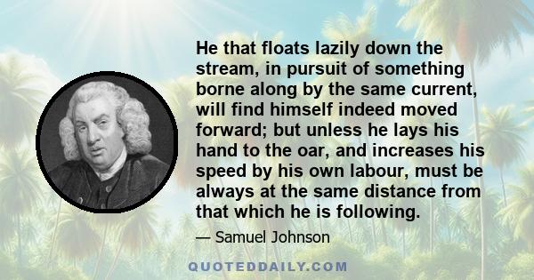 He that floats lazily down the stream, in pursuit of something borne along by the same current, will find himself indeed moved forward; but unless he lays his hand to the oar, and increases his speed by his own labour,