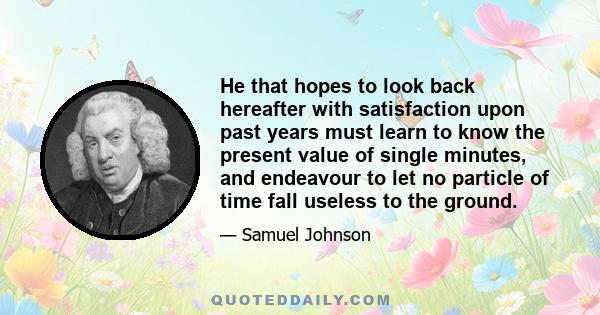 He that hopes to look back hereafter with satisfaction upon past years must learn to know the present value of single minutes, and endeavour to let no particle of time fall useless to the ground.