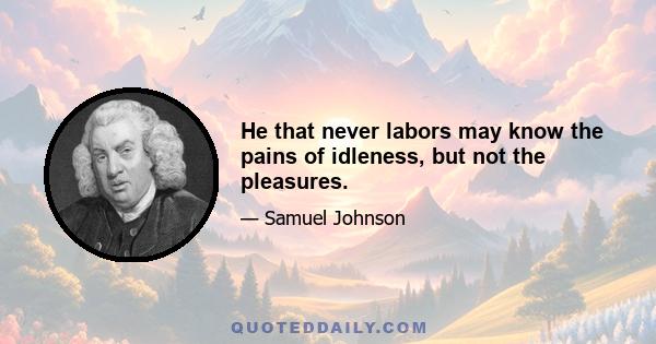 He that never labors may know the pains of idleness, but not the pleasures.