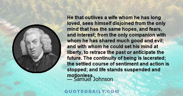 He that outlives a wife whom he has long loved, sees himself disjoined from the only mind that has the same hopes, and fears, and interest; from the only companion with whom he has shared much good and evil; and with