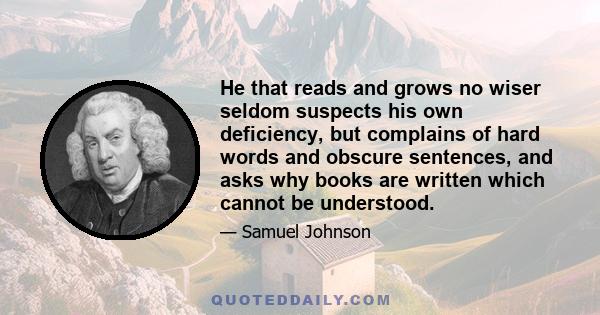 He that reads and grows no wiser seldom suspects his own deficiency, but complains of hard words and obscure sentences, and asks why books are written which cannot be understood.