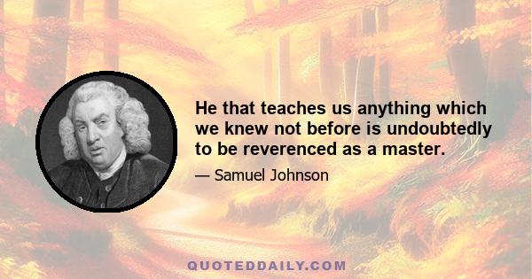 He that teaches us anything which we knew not before is undoubtedly to be reverenced as a master.