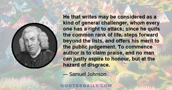 He that writes may be considered as a kind of general challenger, whom every one has a right to attack; since he quits the common rank of life, steps forward beyond the lists, and offers his merit to the public