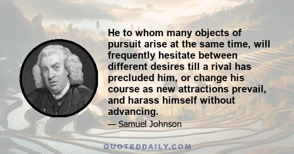 He to whom many objects of pursuit arise at the same time, will frequently hesitate between different desires till a rival has precluded him, or change his course as new attractions prevail, and harass himself without