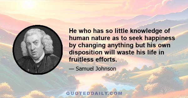 He who has so little knowledge of human nature as to seek happiness by changing anything but his own disposition will waste his life in fruitless efforts.