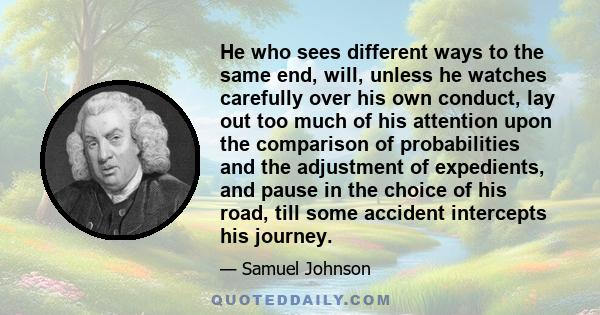 He who sees different ways to the same end, will, unless he watches carefully over his own conduct, lay out too much of his attention upon the comparison of probabilities and the adjustment of expedients, and pause in