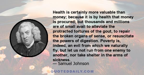 Health is certainly more valuable than money; because it is by health that money is procured; but thousands and millions are of small avail to alleviate the protracted tortures of the gout, to repair the broken organs