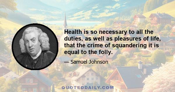 Health is so necessary to all the duties, as well as pleasures of life, that the crime of squandering it is equal to the folly.