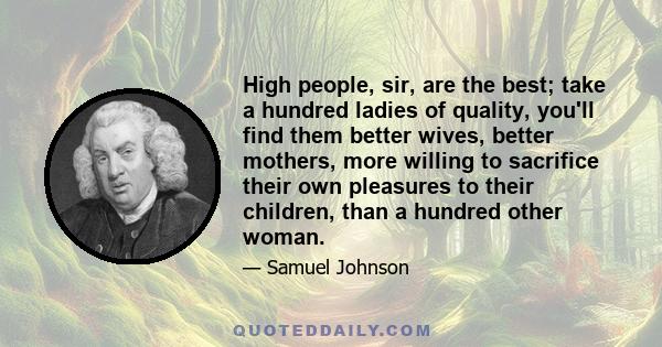 High people, sir, are the best; take a hundred ladies of quality, you'll find them better wives, better mothers, more willing to sacrifice their own pleasures to their children, than a hundred other woman.