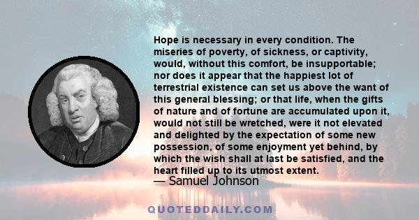 Hope is necessary in every condition. The miseries of poverty, of sickness, or captivity, would, without this comfort, be insupportable; nor does it appear that the happiest lot of terrestrial existence can set us above 