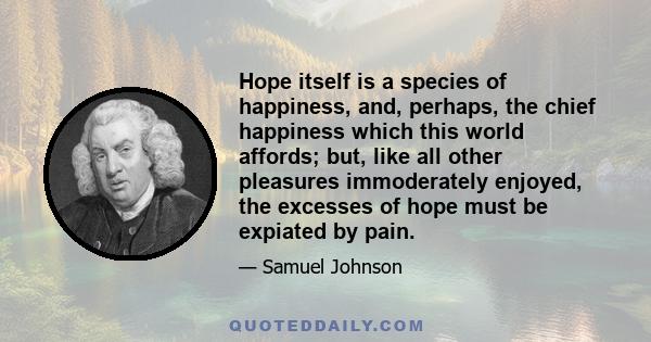 Hope itself is a species of happiness, and, perhaps, the chief happiness which this world affords; but, like all other pleasures immoderately enjoyed, the excesses of hope must be expiated by pain.