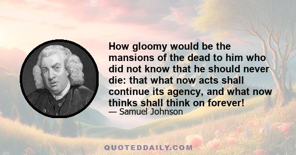 How gloomy would be the mansions of the dead to him who did not know that he should never die: that what now acts shall continue its agency, and what now thinks shall think on forever!