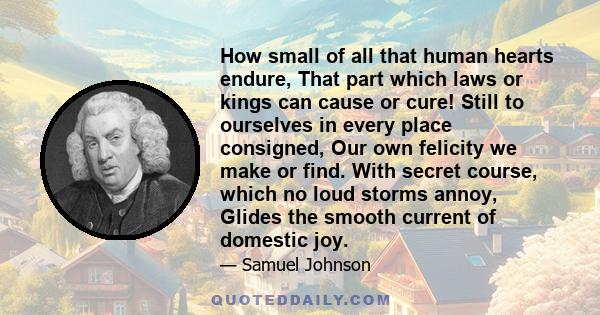 How small of all that human hearts endure, That part which laws or kings can cause or cure! Still to ourselves in every place consigned, Our own felicity we make or find. With secret course, which no loud storms annoy,