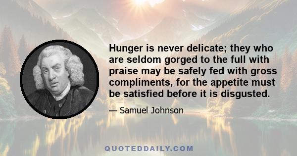 Hunger is never delicate; they who are seldom gorged to the full with praise may be safely fed with gross compliments, for the appetite must be satisfied before it is disgusted.