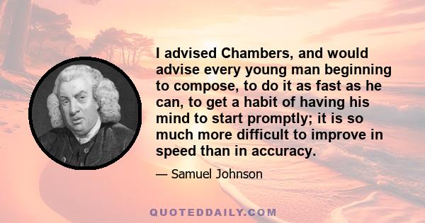 I advised Chambers, and would advise every young man beginning to compose, to do it as fast as he can, to get a habit of having his mind to start promptly; it is so much more difficult to improve in speed than in