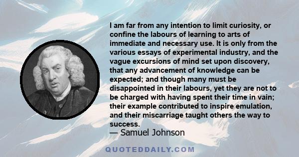 I am far from any intention to limit curiosity, or confine the labours of learning to arts of immediate and necessary use. It is only from the various essays of experimental industry, and the vague excursions of mind