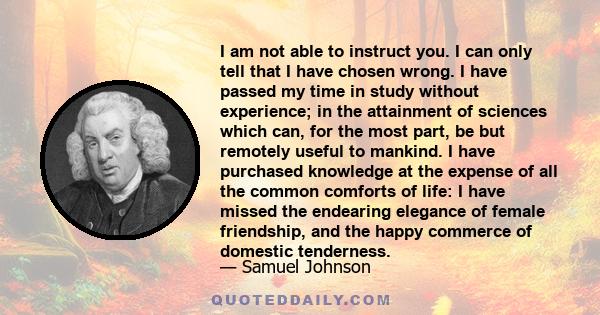 I am not able to instruct you. I can only tell that I have chosen wrong. I have passed my time in study without experience; in the attainment of sciences which can, for the most part, be but remotely useful to mankind.