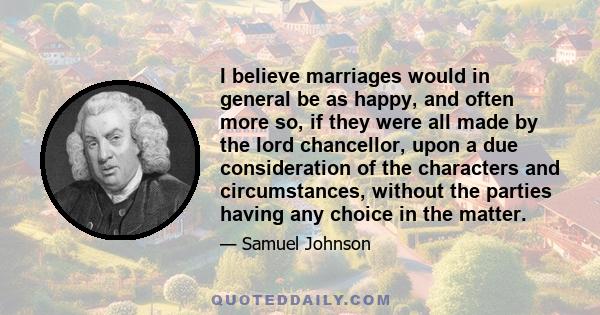 I believe marriages would in general be as happy, and often more so, if they were all made by the lord chancellor, upon a due consideration of the characters and circumstances, without the parties having any choice in