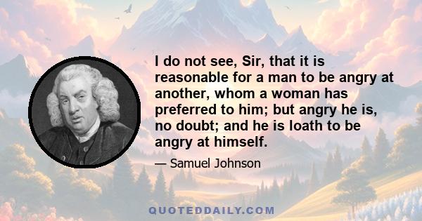 I do not see, Sir, that it is reasonable for a man to be angry at another, whom a woman has preferred to him; but angry he is, no doubt; and he is loath to be angry at himself.