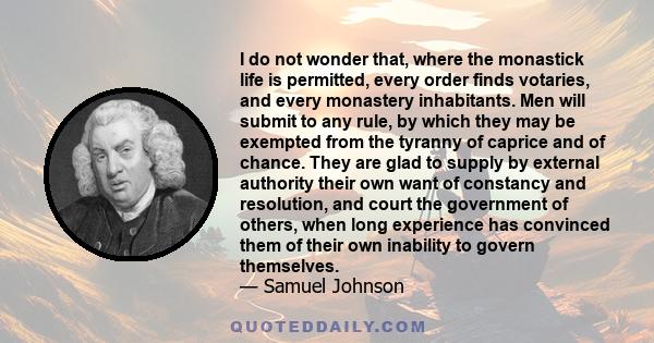 I do not wonder that, where the monastick life is permitted, every order finds votaries, and every monastery inhabitants. Men will submit to any rule, by which they may be exempted from the tyranny of caprice and of