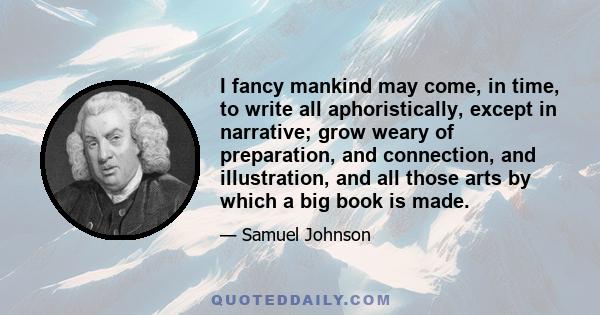 I fancy mankind may come, in time, to write all aphoristically, except in narrative; grow weary of preparation, and connection, and illustration, and all those arts by which a big book is made.