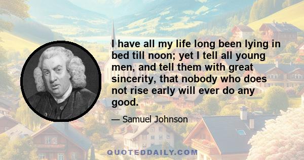 I have all my life long been lying in bed till noon; yet I tell all young men, and tell them with great sincerity, that nobody who does not rise early will ever do any good.