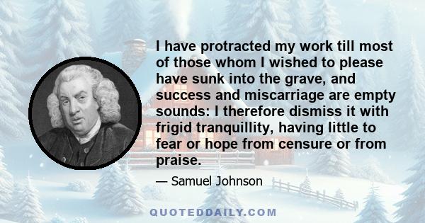 I have protracted my work till most of those whom I wished to please have sunk into the grave, and success and miscarriage are empty sounds: I therefore dismiss it with frigid tranquillity, having little to fear or hope 