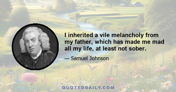 I inherited a vile melancholy from my father, which has made me mad all my life, at least not sober.