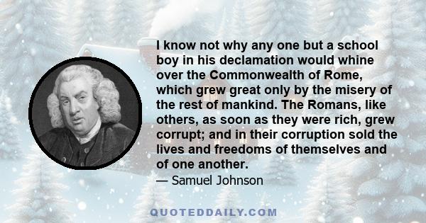 I know not why any one but a school boy in his declamation would whine over the Commonwealth of Rome, which grew great only by the misery of the rest of mankind. The Romans, like others, as soon as they were rich, grew