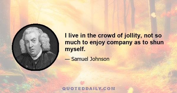 I live in the crowd of jollity, not so much to enjoy company as to shun myself.