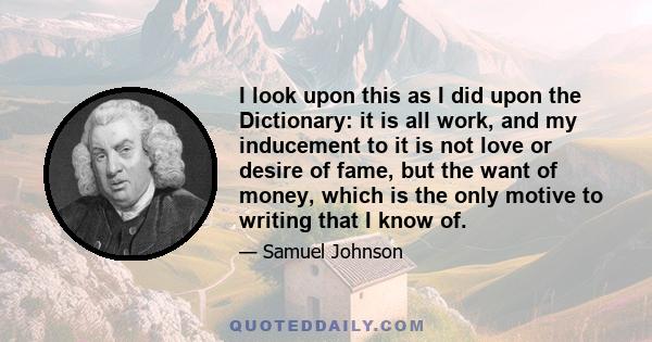 I look upon this as I did upon the Dictionary: it is all work, and my inducement to it is not love or desire of fame, but the want of money, which is the only motive to writing that I know of.