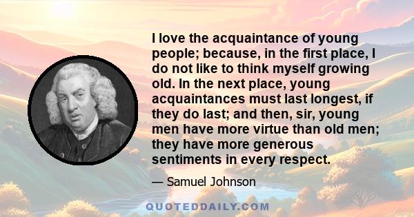 I love the acquaintance of young people; because, in the first place, I do not like to think myself growing old. In the next place, young acquaintances must last longest, if they do last; and then, sir, young men have