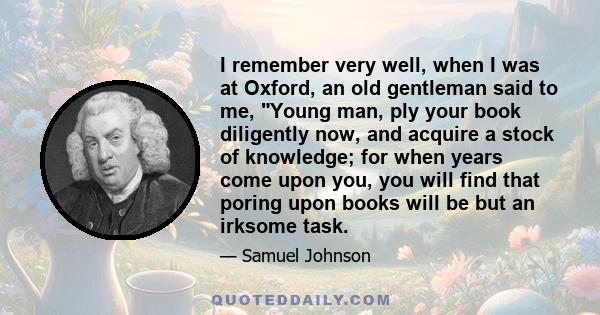 I remember very well, when I was at Oxford, an old gentleman said to me, Young man, ply your book diligently now, and acquire a stock of knowledge; for when years come upon you, you will find that poring upon books will 