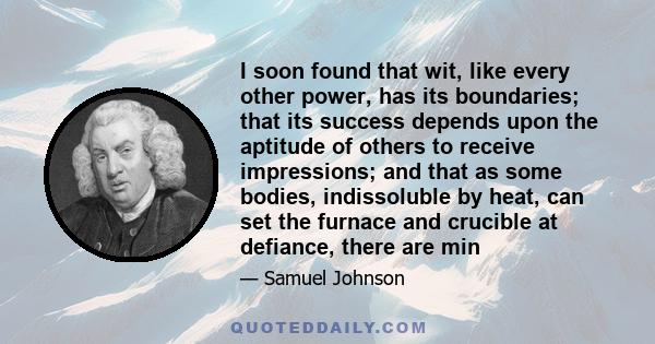 I soon found that wit, like every other power, has its boundaries; that its success depends upon the aptitude of others to receive impressions; and that as some bodies, indissoluble by heat, can set the furnace and